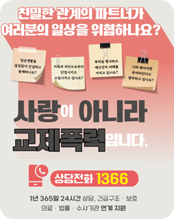 친밀한 관계의 파트너가 
여러분의 일상을 위협하나요?
사랑이 아니라 교제폭력입니다.
상담전화 1366
1년 365일 24시간 상담, 긴급구조 ·보호
의료 ·법률 ·수사기관 연계지원