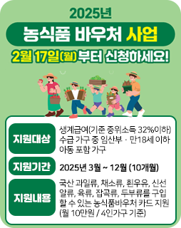 2025 농식품 바우처 사업
2월 17일(월)부터 신청하세요!
지원대상 : 생계급여(기준 중위소득 32%이하)
수급 가구 중 임산부·만18세 이하 아동 포함 가구
지원기간 : 2025년 3월 ~ 12월 (10개월)
지원내용 : 국산 과일류, 채소류, 흰우유, 신선
알류, 육류, 잡곡류, 두부류를 구입
할 수 있는 농식품바우처 카드 지원
(월 10만원 / 4인가구 기준)