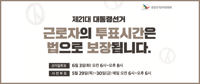제21대 대통령선거
근로자의 투표시간은 법으로 보장됩니다.
선거일 투표 : 6월 3일(화) 오전 6시 ~ 오후 8시
사전투표 : 5월 29일(목) ~ 30일(금) 매일 오전 6시~오후6시