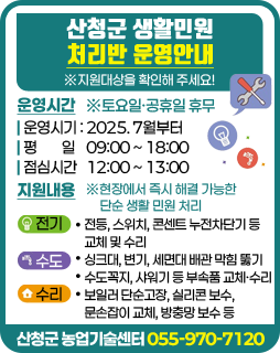산청군 생활민원 처리반 운영안내
※지원대상을 확인해 주세요!
/운영시간
-운영시기 : 2025. 7월부터
-평 일 09:00 ~ 18:00
-점심시간 12:00 ~ 13:00
※토요일·공휴일 휴무
/지원내용
※현장에서 즉시 해결 가능한 단순 생활 민원 처리
-전기: 전등, 스위치, 콘센트 누전차단기 등 교체 및 수리
-수도: 싱크대, 변기, 세면대 배관 막힘 뚫기, 수도꼭지, 샤워기 등 부속품 교체·수리
-수리: 보일러 단순고장, 실리콘 보수, 문손잡이 교체, 방충망 보수 등
/산청군 농업기술센터 055-970-7120