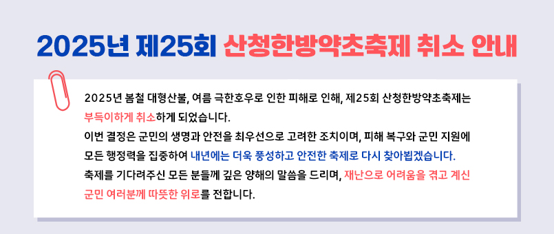 2025년 제25회 산청한방약초축제 취소 안내
'2025년 봄철 대형산불, 여름 극한호우로 인한 피해로 인해, 제25회 산청한방약초축제는
부득이하게 취소하게 되었습니다.
이번 결정은 군민의 생명과 안전을 최우선으로 고려한 조치이며, 피해 복구와 군민 지원에
모든 행정력을 집중하여 내년에는 더욱 풍성하고 안전한 축제로 다시 찾아뵙겠습니다.
축제를 기다려주신 모든 분들께 깊은 양해의 말씀을 드리며, 재난으로 어려움을 겪고 계신
군민 여러분께 따뜻한 위로를 전합니다.