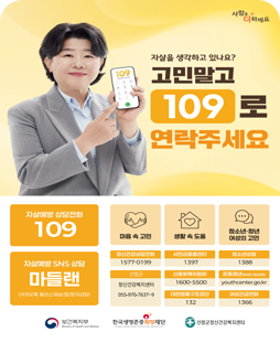 자살을 생각하고 있나요? 고민말고 109로 연락주세요
자살예방 상담전화 109
마음 속 고민 / 생활 속 도움 / 청소년·청년 여성의 고민
자살예방 SNS 상담 마들랜 (카카오톡 플러스채널/앱/문자상담)
정신건강상담전화 : 1577-0199
서민금융콜센터 : 1397
청소년상담 : 1388
산청군 : 정신건강복지센터 055-970-7637~9
신용회복위원회 : 1600-5500
온통청년(온라인청년센터) : youthcenter.go.kr
대한법률구조공단 : 132
여성긴급전화 : 1366