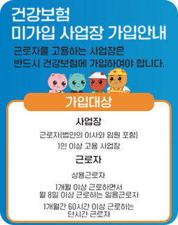 건강보험 미가입 사업장 가입안내
근로자를 고용하는 사업장은
반드시 건강보험에 가입하여야 합니다.
가입대상
사업장 : 근로자(법인의 이사와 임원 포함) 1인 이상 고용 사업장
근로자 : 상용근로자 1개월 이상 근로하면서 월 8일이상 근로하는 일용근로자 1개월간 60시간 이상 근로하는 단시간 근로자