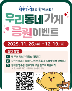 착한가격으로 함께해요!
우리동네가게 응원이벤트
2025.11.26.(수)~12.19.(금)
참여방법
1. 내 주변 착한가격업소 이용하기
2. 착한가격업소 홈페이지에 이용후기 200자 이상 작성하기
3. 결제한 영수증 첨부한 구글 폼으로 제출하기
※ 단, 이벤트 기간 내 결제한 영수증만 인정