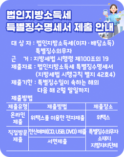 법인지방소득세 특별징수명세서 제출 안내
대 상 자 : 법인지방소득세(이자·배당소득)
특별징수의무자
근 거 : 지방세법 시행령 제100조의 19
제출자료 : 법인지방소득세 특별징수명세서
(지방세법 시행규칙 별지 42호4)
제출기한 : 특별징수일이 속하는 해의
다음 해 2월 말일까지