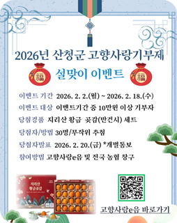 2026년 산청군 고향사랑기부제 설맞이 이벤트
이벤트 기간 : 2026.2.2.(월)~2026.2.18.(수)
이벤트 대상 : 이벤트기간 중 10만원 이상 기부자
당첨경품 : 지리산 황금 곶감(반건시)세트
당첨자/방법 : 30명/무작위 추첨
당첨자 발표:2026.2.20.(금)*개별통보
참여방법 : 고향사랑 e음 및 전국 농협 창구
고향사랑e음 바로가기