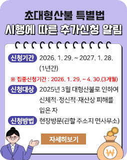 초대형산불 특별법 시행에 따른 추가신청 알림
□ 신청기간: 2026. 1. 29. ~ 2027. 1. 28. (1년간)
※ 집중신청기간: 2026. 1. 29. ~ 4. 30.(3개월)
□ 신청대상: 2025년 3월 대형산불로 인하여 신체적․정신적․재산상 피해를 입은 자
□ 신청방법: 현장방문(관할 주소지 면사무소)