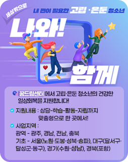 내 편이 필요한 고립 ·은둔 청소년
세상밖으로 나와!함께
꿈드림센터에서 고립·은둔 청소년의건강한 일상회복을 지원합니다!
지원내용 : 상담-학습-활동-자립까지
맞춤형으로 한 곳에서!
사업지역 :
광역 - 광주, 경남, 전남, 충북
기초 - 서울(노원·도봉·성북·송파), 대구(달서구·
달성군·동구), 경기(수원·성남), 경북(포항)