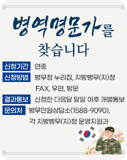 병역명문가를 찾습니다
신청기간 : 연중
신청방법 : 병무청 누리집, 지방병무(지)청
FAX, 우편, 방문
결과통보 : 신청한 다음달 말일 이후 개별통보
문의처 : 병무민원상담소(1588-9090), 각 지방병무(지)청 운영지원과