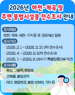2026년 하천·계곡 및 주변 불법시설물 전수조사 안내
조사대상 : 하천·계곡·세천·구거 등 국·공유재산 일원
조사기간
- 2026 .3 .1. ~ 2026. 3. 31. (1차 전수조사)
- 2026. 4. ~ 2026. 6. (2차 전수조사)
- 2026. 7. ~ 2026. 8. (성수기 특별집중단속기간)
조사내용
- 평상, 그늘막, 방갈로
- 건축물, 불법경작
- 데크, 형질변경, 불법 상해위, 기타 등