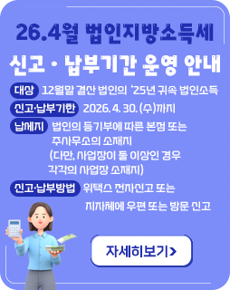 26.4월 법인지방소득세 신고ㆍ납부기간 운영 안내
◇ 대상 : 12월말 결산 법인의 ‘25년 귀속 법인소득
◇ 신고·납부기한 : 2026. 4. 30. (수)까지
◇ 납세지 : 법인의 등기부에 따른 본점 또는 주사무소의 소재지
(다만, 사업장이 둘 이상인 경우 각각의 사업장 소재지)
◇ 신고‧납부방법 : 위택스 전자신고 또는 지자체에 우편 또는 방문 신고
자세히보기