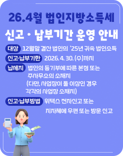 26.4월 법인지방소득세 신고ㆍ납부기간 운영 안내
◇ 대상 : 12월말 결산 법인의 ‘25년 귀속 법인소득
◇ 신고·납부기한 : 2026. 4. 30. (수)까지
◇ 납세지 : 법인의 등기부에 따른 본점 또는 주사무소의 소재지
(다만, 사업장이 둘 이상인 경우 각각의 사업장 소재지)
◇ 신고‧납부방법 : 위택스 전자신고 또는 지자체에 우편 또는 방문 신고
자세히보기