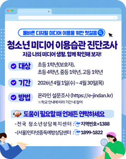 올바른 디지털 미디어 이용을 위한 첫걸음
청소년미디어 이용습관 진단조사
지금 나의 미디어생활함께 확인해보자!
대상 : 초등1학년(보호자), 초등 4학년, 중등1학년, 고등1학년
기간 : 2026년 4월 1일(수)~4월 30일(목)
방법 : 온라인 설문조사(https://e-jindan.kr) ※ 학교 안내에 따라 기간내 참여
도움이필요할때 언제든 연락하세요
- 전국 청소년상담복지센터 : 지역번호+1388
- (서울)인터넷중독예방상담센터 : 1899-1822