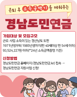 은퇴 후 소득공백기를 매워주는 경남도민연금
가입대상 및 모집규모 : 근로·사업 소득이 있는 경산남도 도민
1971년생부터 1985년생까지(만 40세이상 만 54세 이하)
93,524,227원 이하(*’24년 소득금액증명 기준)
신청방법 : 경남도민연금 홈페이지 (경남도민연금.kr) 접속 →
경남도민연금 지원사업 신청!