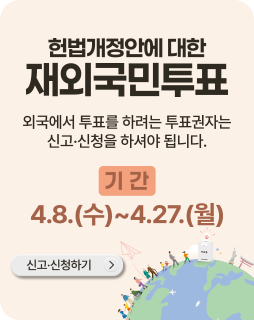 헌법개정안에 대한 재외국민투표
외국에서 투표를 하려는 투표권자는 신고 · 신청을 하셔야 됩니다.
기간 : 4.8.(수)~4.27.(월)
신고 ·신청하기