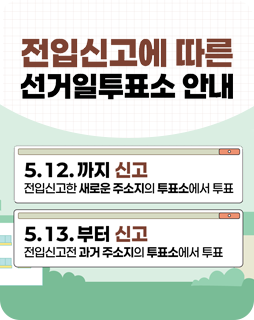 전입신고에 따른 선거일투표소 안내
5.12.까지 신고
전입신고한 새로운 주소지의 투표소에서 투표
5.13. 부터 신고
전입신고전 과거 주소지의 투표소에서 투표