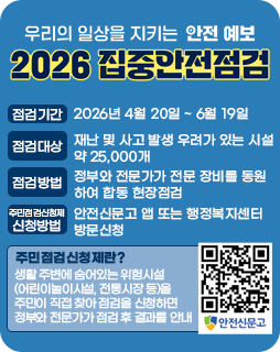 2026 집중안전점검
점검기간 : 2026년 4월 20일 ~ 6월 19일
점검대상 : 재난 및 사고 발생 우려가 있는 시설 약 25,000개
점검방법 : 정부와 전문가가 전문 장비를 동원하여 합동 현장점검
주민점검신청제 신청방법 : 안전신문고 앱 또는 행정복지센터 방문신청
주민점검신청제란?
생활 주변에 숨어있는 위험시설
(어린이놀이시설, 전통시장 등)을
주민이 직접 찾아 점검을 신청하면
정부와 전문가가 점검 후 결과를 안내