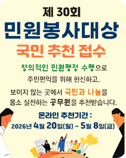 제 30회 민원봉사대상 국민 추천 접수
창의적인 민원행정 수행으로 주민편익을 위해 헌신하고,
보이지 않는 곳에서 국민과 나눔을 몸소 실천하는
공무원을 추천받습니다.
온라인 추천기간 : 2026년 4월 20일(월)~ 5월 8일(금)