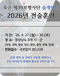 육군 제39보병사단 솔개여단
2026년 전술훈련
기간 : 26.4.27.(월)~30.(목)
장소 : 경상남도 8개 시·군
(창원, 김해, 밀양, 양산, 함안, 합천, 의령,창녕)
민원접수 : 국번없이 1338
실제 병력 및 장비가 가동할 예정이니,
주민 여러분의 양해와 협조를 부탁드립니다.